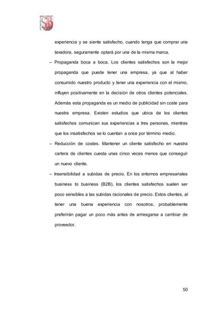 50
experiencia y se siente satisfecho, cuando tenga que comprar una
lavadora, seguramente optará por una de la misma marca.
– Propaganda boca a boca. Los clientes satisfechos son la mejor
propaganda que puede tener una empresa, ya que al haber
consumido nuestro producto y tener una experiencia con el mismo,
influyen positivamente en la decisión de otros clientes potenciales.
Además esta propaganda es un medio de publicidad sin coste para
nuestra empresa. Existen estudios que ubica de los clientes
satisfechos comunican sus experiencias a tres personas, mientras
que los insatisfechos se lo cuentan a once por término medio.
– Reducción de costes. Mantener un cliente satisfecho en nuestra
cartera de clientes cuesta unas cinco veces menos que conseguir
un nuevo cliente.
– Insensibilidad a subidas de precio. En los entornos empresariales
business to business (B2B), los clientes satisfechos suelen ser
poco sensibles a las subidas racionales de precio. Estos clientes, al
tener una buena experiencia con nosotros, probablemente
preferirán pagar un poco más antes de arriesgarse a cambiar de
proveedor.
 