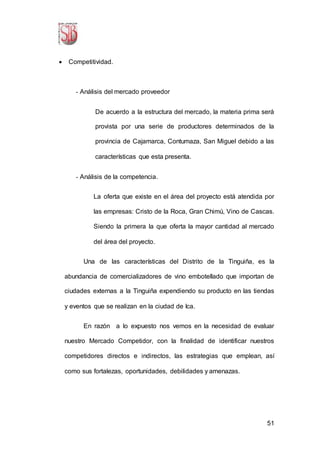51
 Competitividad.
- Análisis del mercado proveedor
De acuerdo a la estructura del mercado, la materia prima será
provista por una serie de productores determinados de la
provincia de Cajamarca, Contumaza, San Miguel debido a las
características que esta presenta.
- Análisis de la competencia.
La oferta que existe en el área del proyecto está atendida por
las empresas: Cristo de la Roca, Gran Chimú, Vino de Cascas.
Siendo la primera la que oferta la mayor cantidad al mercado
del área del proyecto.
Una de las características del Distrito de la Tinguiña, es la
abundancia de comercializadores de vino embotellado que importan de
ciudades externas a la Tinguiña expendiendo su producto en las tiendas
y eventos que se realizan en la ciudad de Ica.
En razón a lo expuesto nos vemos en la necesidad de evaluar
nuestro Mercado Competidor, con la finalidad de identificar nuestros
competidores directos e indirectos, las estrategias que emplean, así
como sus fortalezas, oportunidades, debilidades y amenazas.
 