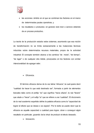 53
 las acciones: ámbito en el que se combinan los factores en el marco
de determinadas pautas operativas, y
 los resultados o productos: en general, todo bien o servicio obtenido
de un proceso productivo.
La teoría de la producción estudia estos sistemas, asumiendo que esa noción
de transformación no se limita exclusivamente a las mutaciones técnicas
inducidas sobre determinados recursos materiales, propia de la actividad
industrial. El concepto también abarca a los cambios “de modo”, “de tiempo”,
“de lugar” o de cualquier otra índole, provocados en los factores con similar
intencionalidad de agregar valor.
 Eficiencia.
El término eficacia deriva de la voz latina “eficacia”, la cual quiere decir
“cualidad de hacer lo que está destinado ser”, formada a partir de elementos
lexicales tales como el prefijo “ex” que significa “hacia afuera”, la raíz “facere”
que alude a “hacer” y el sufijo “ia” que se refiere a una “cualidad”. El diccionario
de la real academia española define la palabra eficacia como la “capacidad de
lograr el efecto que se desea o se espera”. Por lo tanto se puede decir que la
eficacia es aquella capacidad o cualidad para lograr, obrar o conseguir algún
resultado en particular, gozando de la virtud de producir el efecto deseado.
 Innovación.
 