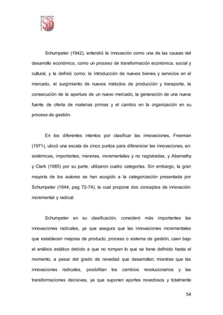 54
Schumpeter (1942), entendió la innovación como una de las causas del
desarrollo económico, como un proceso de transformación económica, social y
cultural, y la definió como: la introducción de nuevos bienes y servicios en el
mercado, el surgimiento de nuevos métodos de producción y transporte, la
consecución de la apertura de un nuevo mercado, la generación de una nueva
fuente de oferta de materias primas y el cambio en la organización en su
proceso de gestión.
En los diferentes intentos por clasificar las innovaciones, Freeman
(1971), ubicó una escala de cinco puntos para diferenciar las innovaciones, en:
sistémicas, importantes, menores, incrementales y no registradas, y Abernathy
y Clark (1985) por su parte, utilizaron cuatro categorías. Sin embargo, la gran
mayoría de los autores se han acogido a la categorización presentada por
Schumpeter (1944, pag 72-74), la cual propone dos conceptos de innovación:
incremental y radical.
Schumpeter en su clasificación, consideró más importantes las
innovaciones radicales, ya que asegura que las innovaciones incrementales
que establecen mejoras de producto, proceso o sistema de gestión, caen bajo
el análisis estático debido a que no rompen lo que se tiene definido hasta el
momento, a pesar del grado de novedad que desarrollan; mientras que las
innovaciones radicales, posibilitan los cambios revolucionarios y las
transformaciones decisivas, ya que suponen aportes novedosos y totalmente
 