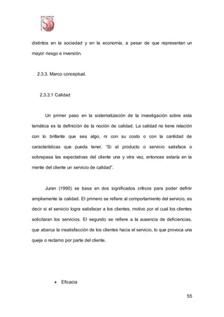 55
distintos en la sociedad y en la economía, a pesar de que representan un
mayor riesgo e inversión.
2.3.3. Marco conceptual.
2.3.3.1 Calidad
Un primer paso en la sistematización de la investigación sobre esta
temática es la definición de la noción de calidad. La calidad no tiene relación
con lo brillante que sea algo, ni con su costo o con la cantidad de
características que pueda tener. “Si el producto o servicio satisface o
sobrepasa las expectativas del cliente una y otra vez, entonces estaría en la
mente del cliente un servicio de calidad”.
Juran (1990) se basa en dos significados críticos para poder definir
ampliamente la calidad. El primero se refiere al comportamiento del servicio, es
decir si el servicio logra satisfacer a los clientes, motivo por el cual los clientes
solicitaran los servicios. El segundo se refiere a la ausencia de deficiencias,
que abarca la insatisfacción de los clientes hacia el servicio, lo que provoca una
queja o reclamo por parte del cliente.
 Eficacia
 