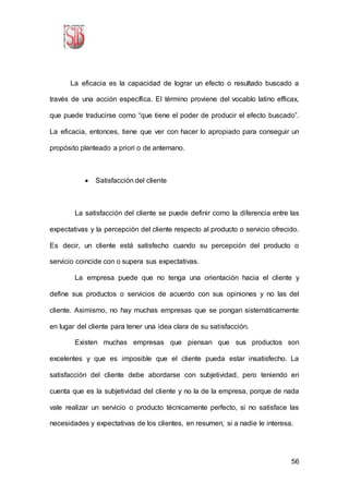 56
La eficacia es la capacidad de lograr un efecto o resultado buscado a
través de una acción específica. El término proviene del vocablo latino efficax,
que puede traducirse como “que tiene el poder de producir el efecto buscado”.
La eficacia, entonces, tiene que ver con hacer lo apropiado para conseguir un
propósito planteado a priori o de antemano.
 Satisfacción del cliente
La satisfacción del cliente se puede definir como la diferencia entre las
expectativas y la percepción del cliente respecto al producto o servicio ofrecido.
Es decir, un cliente está satisfecho cuando su percepción del producto o
servicio coincide con o supera sus expectativas.
La empresa puede que no tenga una orientación hacia el cliente y
define sus productos o servicios de acuerdo con sus opiniones y no las del
cliente. Asimismo, no hay muchas empresas que se pongan sistemáticamente
en lugar del cliente para tener una idea clara de su satisfacción.
Existen muchas empresas que piensan que sus productos son
excelentes y que es imposible que el cliente pueda estar insatisfecho. La
satisfacción del cliente debe abordarse con subjetividad, pero teniendo en
cuenta que es la subjetividad del cliente y no la de la empresa, porque de nada
vale realizar un servicio o producto técnicamente perfecto, si no satisface las
necesidades y expectativas de los clientes, en resumen, si a nadie le interesa.
 