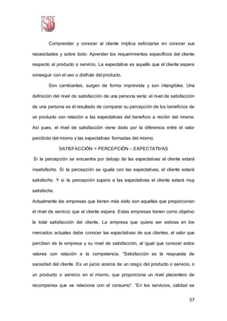 57
Comprender y conocer al cliente implica esforzarse en conocer sus
necesidades y sobre todo: Aprender los requerimientos específicos del cliente
respecto al producto o servicio. La expectativa es aquello que el cliente espera
conseguir con el uso o disfrute del producto.
Son cambiantes, surgen de forma imprevista y son intangibles. Una
definición del nivel de satisfacción de una persona sería: el nivel de satisfacción
de una persona es el resultado de comparar su percepción de los beneficios de
un producto con relación a las expectativas del beneficio a recibir del mismo.
Así pues, el nivel de satisfacción viene dado por la diferencia entre el valor
percibido del mismo y las expectativas formadas del mismo.
SATISFACCIÓN = PERCEPCIÓN – EXPECTATIVAS
Si la percepción se encuentra por debajo de las expectativas el cliente estará
insatisfecho. Si la percepción se iguala con las expectativas, el cliente estará
satisfecho. Y si la percepción supera a las expectativas el cliente estará muy
satisfecho.
Actualmente las empresas que tienen más éxito son aquellas que proporcionan
el nivel de servicio que el cliente espera. Estas empresas tienen como objetivo
la total satisfacción del cliente. La empresa que quiera ser exitosa en los
mercados actuales debe conocer las expectativas de sus clientes, el valor que
perciben de la empresa y su nivel de satisfacción, al igual que conocer estos
valores con relación a la competencia. “Satisfacción es la respuesta de
saciedad del cliente. Es un juicio acerca de un rasgo del producto o servicio, o
un producto o servicio en sí mismo, que proporciona un nivel placentero de
recompensa que se relaciona con el consumo”. “En los servicios, calidad es
 