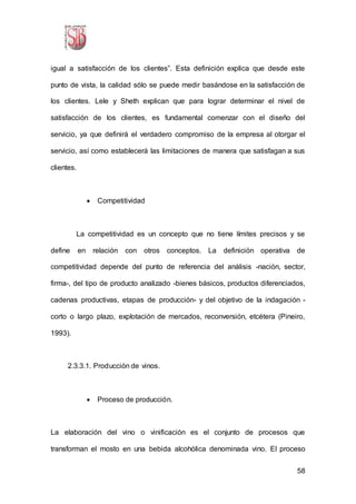 58
igual a satisfacción de los clientes”. Esta definición explica que desde este
punto de vista, la calidad sólo se puede medir basándose en la satisfacción de
los clientes. Lele y Sheth explican que para lograr determinar el nivel de
satisfacción de los clientes, es fundamental comenzar con el diseño del
servicio, ya que definirá el verdadero compromiso de la empresa al otorgar el
servicio, así como establecerá las limitaciones de manera que satisfagan a sus
clientes.
 Competitividad
La competitividad es un concepto que no tiene límites precisos y se
define en relación con otros conceptos. La definición operativa de
competitividad depende del punto de referencia del análisis -nación, sector,
firma-, del tipo de producto analizado -bienes básicos, productos diferenciados,
cadenas productivas, etapas de producción- y del objetivo de la indagación -
corto o largo plazo, explotación de mercados, reconversión, etcétera (Pineiro,
1993).
2.3.3.1. Producción de vinos.
 Proceso de producción.
La elaboración del vino o vinificación es el conjunto de procesos que
transforman el mosto en una bebida alcohólica denominada vino. El proceso
 