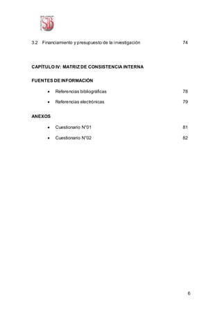 6
3.2 Financiamiento y presupuesto de la investigación 74
CAPÍTULO IV: MATRIZ DE CONSISTENCIA INTERNA
FUENTES DE INFORMACIÓN
 Referencias bibliográficas 78
 Referencias electrónicas 79
ANEXOS
 Cuestionario N°01 81
 Cuestionario N°02 82
 