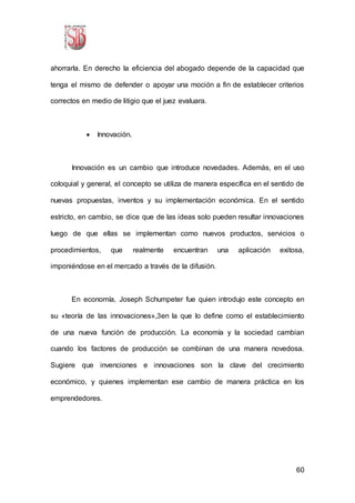 60
ahorrarla. En derecho la eficiencia del abogado depende de la capacidad que
tenga el mismo de defender o apoyar una moción a fin de establecer criterios
correctos en medio de litigio que el juez evaluara.
 Innovación.
Innovación es un cambio que introduce novedades. Además, en el uso
coloquial y general, el concepto se utiliza de manera específica en el sentido de
nuevas propuestas, inventos y su implementación económica. En el sentido
estricto, en cambio, se dice que de las ideas solo pueden resultar innovaciones
luego de que ellas se implementan como nuevos productos, servicios o
procedimientos, que realmente encuentran una aplicación exitosa,
imponiéndose en el mercado a través de la difusión.
En economía, Joseph Schumpeter fue quien introdujo este concepto en
su «teoría de las innovaciones»,3en la que lo define como el establecimiento
de una nueva función de producción. La economía y la sociedad cambian
cuando los factores de producción se combinan de una manera novedosa.
Sugiere que invenciones e innovaciones son la clave del crecimiento
económico, y quienes implementan ese cambio de manera práctica en los
emprendedores.
 