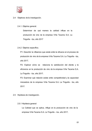 61
2.4 Objetivos de la investigación.
2.4.1. Objetivo general.
Determinar de qué manera la calidad influye en la
producción de vino de la empresa Viña Tacama S.A. La
Tinguiña - Ica, año 2017
2.4.2 Objetivo específico.
P1: Describir la influencia que existe entre la eficacia en el proceso de
producción de vino de la empresa Viña Tacama S.A. La Tinguiña - Ica,
año 2017.
P2: Explicar cómo se relaciona la satisfacción del cliente y la
eficiencia en la producción de vino de la empresa Viña Tacama S.A.
La Tinguiña - Ica, año 2017.
P3: Examinar qué relación existe entre competitividad y la capacidad
innovadora de la empresa Viña Tacama S.A. La Tinguiña - Ica, año
2017.
2.5 Hipótesis de investigación.
2.5.1 Hipótesis general
La Calidad que se aplica, influye en la producción de vino de la
empresa Viña Tacama S.A. La Tinguiña - Ica, año 2017.
 