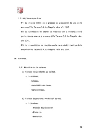 62
2.5.2 Hipótesis específicas
P1: La eficacia influye en el proceso de producción de vino de la
empresa Viña Tacama S.A. La Tinguiña - Ica, año 2017.
P2: La satisfacción del cliente se relaciona con la eficiencia en la
producción de vino de la empresa Viña Tacama S.A. La Tinguiña - Ica,
año 2017.
P3: La competitividad se relación con la capacidad innovadora de la
empresa Viña Tacama S.A. La Tinguiña - Ica, año 2017.
2.6 Variables.
2.6.1 Identificación de variables
a) Variable independiente: La calidad.
 Indicadores.
-Eficacia.
-Satisfacción del cliente.
-Competitividad.
b) Variable dependiente: Producción de vino.
 Indicadores
- Proceso de producción.
- Eficiencia.
- Innovación.
 