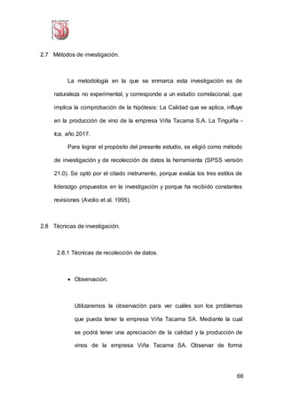 66
2.7 Métodos de investigación.
La metodología en la que se enmarca esta investigación es de
naturaleza no experimental, y corresponde a un estudio correlacional, que
implica la comprobación de la hipótesis: La Calidad que se aplica, influye
en la producción de vino de la empresa Viña Tacama S.A. La Tinguiña -
Ica, año 2017.
Para lograr el propósito del presente estudio, se eligió como método
de investigación y de recolección de datos la herramienta (SPSS versión
21.0). Se optó por el citado instrumento, porque evalúa los tres estilos de
liderazgo propuestos en la investigación y porque ha recibido constantes
revisiones (Avolio et al. 1995).
2.8 Técnicas de investigación.
2.8.1 Técnicas de recolección de datos.
 Observación.
Utilizaremos la observación para ver cuáles son los problemas
que pueda tener la empresa Viña Tacama SA. Mediante la cual
se podrá tener una apreciación de la calidad y la producción de
vinos de la empresa Viña Tacama SA. Observar de forma
 