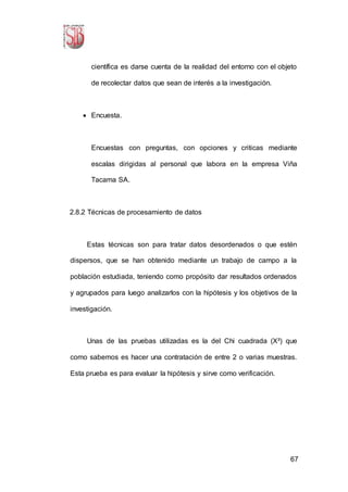 67
científica es darse cuenta de la realidad del entorno con el objeto
de recolectar datos que sean de interés a la investigación.
 Encuesta.
Encuestas con preguntas, con opciones y criticas mediante
escalas dirigidas al personal que labora en la empresa Viña
Tacama SA.
2.8.2 Técnicas de procesamiento de datos
Estas técnicas son para tratar datos desordenados o que estén
dispersos, que se han obtenido mediante un trabajo de campo a la
población estudiada, teniendo como propósito dar resultados ordenados
y agrupados para luego analizarlos con la hipótesis y los objetivos de la
investigación.
Unas de las pruebas utilizadas es la del Chi cuadrada (X²) que
como sabemos es hacer una contratación de entre 2 o varias muestras.
Esta prueba es para evaluar la hipótesis y sirve como verificación.
 