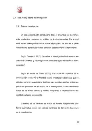 68
2.9 Tipo, nivel y diseño de investigación.
2.9.1 Tipo de investigación.
En esta presentación correlaciona datos y profundiza en los temas
más resaltantes, realizando un análisis de la situación actual. Por lo cual
está en una investigación básica porque el propósito de esto es el pleno
conocimiento de la situación real en la que pasa la empresa internamente.
Según Carvajal, l (2013) “Se define la investigación básica como una
actividad Científica y Tecnológica que descubre leyes universales o leyes
generales”.
Según el aporte de Sierra (2000) “En función de aspectos de la
investigación social. Por si finalidad es una investigación básica ya que su
objetivo es tener conocimiento teóricos que permitan resolver problemas
prácticos generados en el ámbito de la investigación”. La recolección de
datos es de forma primaria y natural, recogiendo la información de una
realidad analizada y escondida.
El estudio de las variables se realiza de manera independiente y de
forma cuantitativa, donde con valores numéricos de demuestro la postura
de la investigación.
 