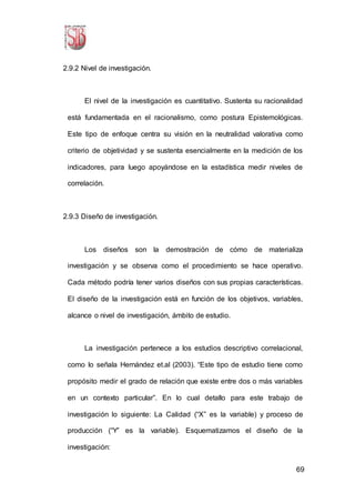69
2.9.2 Nivel de investigación.
El nivel de la investigación es cuantitativo. Sustenta su racionalidad
está fundamentada en el racionalismo, como postura Epistemológicas.
Este tipo de enfoque centra su visión en la neutralidad valorativa como
criterio de objetividad y se sustenta esencialmente en la medición de los
indicadores, para luego apoyándose en la estadística medir niveles de
correlación.
2.9.3 Diseño de investigación.
Los diseños son la demostración de cómo de materializa
investigación y se observa como el procedimiento se hace operativo.
Cada método podría tener varios diseños con sus propias características.
El diseño de la investigación está en función de los objetivos, variables,
alcance o nivel de investigación, ámbito de estudio.
La investigación pertenece a los estudios descriptivo correlacional,
como lo señala Hernández et.al (2003). “Este tipo de estudio tiene como
propósito medir el grado de relación que existe entre dos o más variables
en un contexto particular”. En lo cual detallo para este trabajo de
investigación lo siguiente: La Calidad (“X” es la variable) y proceso de
producción (“Y” es la variable). Esquematizamos el diseño de la
investigación:
 