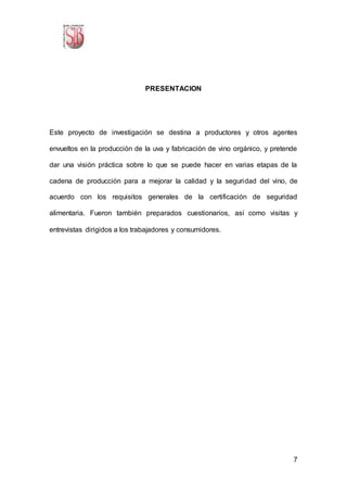 7
PRESENTACION
Este proyecto de investigación se destina a productores y otros agentes
envueltos en la producción de la uva y fabricación de vino orgánico, y pretende
dar una visión práctica sobre lo que se puede hacer en varias etapas de la
cadena de producción para a mejorar la calidad y la seguridad del vino, de
acuerdo con los requisitos generales de la certificación de seguridad
alimentaria. Fueron también preparados cuestionarios, así como visitas y
entrevistas dirigidos a los trabajadores y consumidores.
 