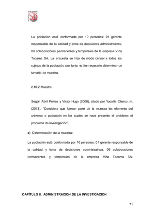 71
La población está conformada por 10 personas: 01 gerente
responsable de la calidad y toma de decisiones administrativas;
09 colaboradores permanentes y temporales de la empresa Viña
Tacama SA. La encuesta se hizo de modo censal a todos los
sujetos de la población, por tanto no fue necesario determinar un
tamaño de muestra.
2.10.2 Muestra
Según Abril Porras y Victor Hugo (2008), citado por Yucailla Charco, m.
(2013). “Considera que forman parte de la muestra los elemento del
universo o población en los cuales se hace presente el problema el
problema de investigación”.
a) Determinación de la muestra:
La población está conformada por 10 personas: 01 gerente responsable de
la calidad y toma de decisiones administrativas; 09 colaboradores
permanentes y temporales de la empresa Viña Tacama SA.
CAPÍTULO III: ADMINISTRACION DE LA INVESTIGACION
 