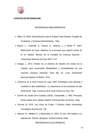 77
FUENTES DE INFORMACIÓN
REFERENCIAS BIBLIOGRÁFICAS
 Alfaro, G. 2009. Administración para la Calidad Total. Morelia, Facultad de
Contaduría y Ciencias Administrativas. 149p.
 Alturria L., Antoniolli E., Ceresa A., Solsona J. y Winter P. 2007.
Elaboración de vinos: defectos en el proceso que originan costos de
la no calidad. Revista de la Facultad de Ciencias Agrarias –
Universidad Nacional de Cuyo 40(1):1-16.
 Arízaga, L. 2012. Diseño de un Sistema de Gestión de Costos de la
Calidad para incrementar Rentabilidad y Competitividad de una
empresa pisquera artesanal, Tesis Mg. Sc. Lima, Universidad
Nacional Agraria La Molina. 147p.
 Consorcio de la Zona Franca de Vigo. 2007. Estrategias para alcanzar y
mantener la alta rentabilidad - La experiencia de las empresas de alto
rendimiento. Vigo, Consorcio de la Zona Franca de Vigo. 74p.
 Comité de Costes de la Calidad, ASQC, Campanella, J. 1992. Principios
de los costes de la calidad, Madrid, Ediciones Díaz de Santos. 294p.
 Coronel, M. 2015. Los Vinos de Frutas. 1ª Edición. Quito, Universidad
Tecnológica Equinoccial. 13p.
 Delanoe D., Maillard C. y Maisondieu D. 2003. El vino: Del análisis a la
elaboración. Edición. Zaragoza, Acribia Editorial. 250p.
REFERENCIAS ELECTRONICAS
 
