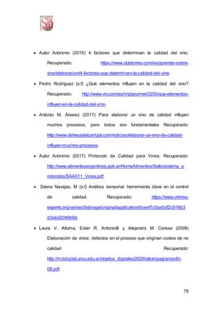 78
 Autor Anónimo (2015) 4 factores que determinan la calidad del vino.
Recuperado: https://www.clubtorres.com/es/aprende-sobre-
vino/elaboracion/4-factores-que-determinan-la-calidad-del-vino.
 Pedro Rodríguez (s.f) ¿Qué elementos influyen en la calidad del vino?
Recuperado: http://www.vix.com/es/imj/gourmet/3255/que-elementos-
influyen-en-la-calidad-del-vino.
 Antonio M. Álvarez (2017) Para elaborar un vino de calidad influyen
muchos procesos, pero todos son fundamentales Recuperado:
http://www.dehesadelcarrizal.com/noticias/elaborar-un-vino-de-calidad-
influyen-muchos-procesos.
 Autor Anónimo (2017) Protocolo de Calidad para Vinos. Recuperado:
http://www.alimentosargentinos.gob.ar/HomeAlimentos/Sello/sistema_p
rotocolos/SAA011_Vinos.pdf.
 Sáenz Navajas, M (s.f) Análisis sensorial: herramienta clave en el control
de calidad. Recuperado: https://www.chimie-
experts.org/var/secf/storage/original/application/0ceef7c5aa5df2c918b3
d3ebd2048b9d.
 Laura V. Alturria, Ester R. Antoniolli y Alejandro M. Ceresa (2008)
Elaboración de vinos: defectos en el proceso que originan costos de no
calidad Recuperado:
http://m.bdigital.uncu.edu.ar/objetos_digitales/2629/alturriaagrarias40-
08.pdf.
 
