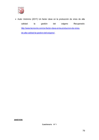 79
 Autor Anónimo (2017) Un factor clave en la producción de vinos de alta
calidad: la gestión del oxígeno Recuperado:
http://www.tecnovino.com/un-factor-clave-en-la-produccion-de-vinos-
de-alta-calidad-la-gestion-del-oxigeno/.
ANEXOS
Cuestionario N°1
 