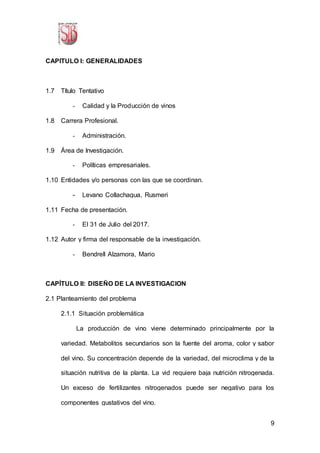 9
CAPITULO I: GENERALIDADES
1.7 Título Tentativo
- Calidad y la Producción de vinos
1.8 Carrera Profesional.
- Administración.
1.9 Área de Investigación.
- Políticas empresariales.
1.10 Entidades y/o personas con las que se coordinan.
- Levano Collachagua, Rusmeri
1.11 Fecha de presentación.
- El 31 de Julio del 2017.
1.12 Autor y firma del responsable de la investigación.
- Bendrell Alzamora, Mario
CAPÍTULO II: DISEÑO DE LA INVESTIGACION
2.1 Planteamiento del problema
2.1.1 Situación problemática
La producción de vino viene determinado principalmente por la
variedad. Metabolitos secundarios son la fuente del aroma, color y sabor
del vino. Su concentración depende de la variedad, del microclima y de la
situación nutritiva de la planta. La vid requiere baja nutrición nitrogenada.
Un exceso de fertilizantes nitrogenados puede ser negativo para los
componentes gustativos del vino.
 