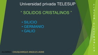 Universidad privada TELESUP 
“ SOLIDOS CRISTALINOS ” 
• SILICIO 
• GERMANIO 
• GALIO 
F 
I 
S 
I 
C 
A 
E 
L 
E 
C 
T 
R 
O 
N 
I 
C 
A 
ALUMNO. CHUQUIARQUE ANGELES JAIME 
 