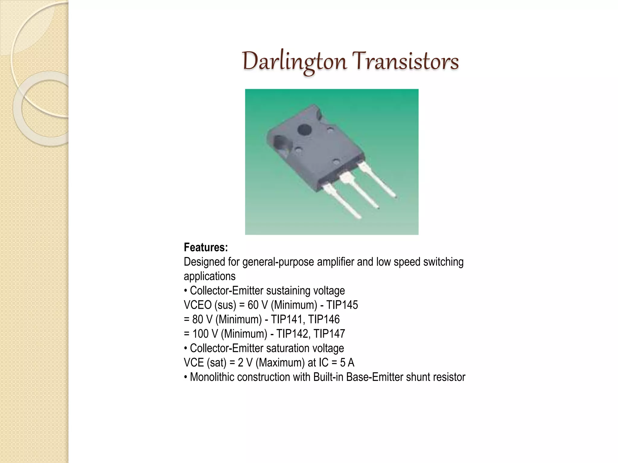 Darlington Transistors
Features:
Designed for general-purpose amplifier and low speed switching
applications
• Collector-Emitter sustaining voltage
VCEO (sus) = 60 V (Minimum) - TIP145
= 80 V (Minimum) - TIP141, TIP146
= 100 V (Minimum) - TIP142, TIP147
• Collector-Emitter saturation voltage
VCE (sat) = 2 V (Maximum) at IC = 5 A
• Monolithic construction with Built-in Base-Emitter shunt resistor
