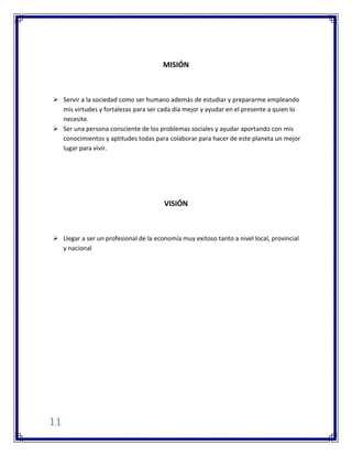 11
MISIÓN
 Servir a la sociedad como ser humano además de estudiar y prepararme empleando
mis virtudes y fortalezas para ser cada día mejor y ayudar en el presente a quien lo
necesite.
 Ser una persona consciente de los problemas sociales y ayudar aportando con mis
conocimientos y aptitudes todas para colaborar para hacer de este planeta un mejor
lugar para vivir.
VISIÓN
 Llegar a ser un profesional de la economía muy exitoso tanto a nivel local, provincial
y nacional
 