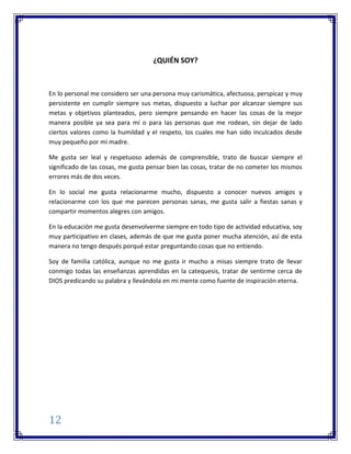 12
¿QUIÉN SOY?
En lo personal me considero ser una persona muy carismática, afectuosa, perspicaz y muy
persistente en cumplir siempre sus metas, dispuesto a luchar por alcanzar siempre sus
metas y objetivos planteados, pero siempre pensando en hacer las cosas de la mejor
manera posible ya sea para mí o para las personas que me rodean, sin dejar de lado
ciertos valores como la humildad y el respeto, los cuales me han sido inculcados desde
muy pequeño por mi madre.
Me gusta ser leal y respetuoso además de comprensible, trato de buscar siempre el
significado de las cosas, me gusta pensar bien las cosas, tratar de no cometer los mismos
errores más de dos veces.
En lo social me gusta relacionarme mucho, dispuesto a conocer nuevos amigos y
relacionarme con los que me parecen personas sanas, me gusta salir a fiestas sanas y
compartir momentos alegres con amigos.
En la educación me gusta desenvolverme siempre en todo tipo de actividad educativa, soy
muy participativo en clases, además de que me gusta poner mucha atención, así de esta
manera no tengo después porqué estar preguntando cosas que no entiendo.
Soy de familia católica, aunque no me gusta ir mucho a misas siempre trato de llevar
conmigo todas las enseñanzas aprendidas en la catequesis, tratar de sentirme cerca de
DIOS predicando su palabra y llevándola en mi mente como fuente de inspiración eterna.
 