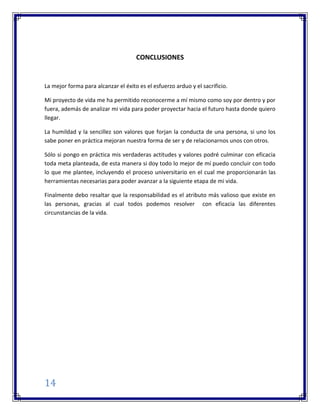 14
CONCLUSIONES
La mejor forma para alcanzar el éxito es el esfuerzo arduo y el sacrificio.
Mi proyecto de vida me ha permitido reconocerme a mí mismo como soy por dentro y por
fuera, además de analizar mi vida para poder proyectar hacia el futuro hasta donde quiero
llegar.
La humildad y la sencillez son valores que forjan la conducta de una persona, si uno los
sabe poner en práctica mejoran nuestra forma de ser y de relacionarnos unos con otros.
Sólo si pongo en práctica mis verdaderas actitudes y valores podré culminar con eficacia
toda meta planteada, de esta manera si doy todo lo mejor de mí puedo concluir con todo
lo que me plantee, incluyendo el proceso universitario en el cual me proporcionarán las
herramientas necesarias para poder avanzar a la siguiente etapa de mi vida.
Finalmente debo resaltar que la responsabilidad es el atributo más valioso que existe en
las personas, gracias al cual todos podemos resolver con eficacia las diferentes
circunstancias de la vida.
 