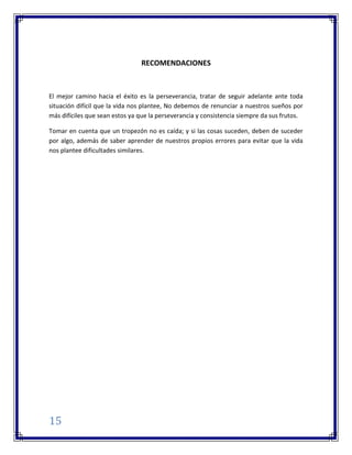 15
RECOMENDACIONES
El mejor camino hacia el éxito es la perseverancia, tratar de seguir adelante ante toda
situación difícil que la vida nos plantee, No debemos de renunciar a nuestros sueños por
más difíciles que sean estos ya que la perseverancia y consistencia siempre da sus frutos.
Tomar en cuenta que un tropezón no es caída; y si las cosas suceden, deben de suceder
por algo, además de saber aprender de nuestros propios errores para evitar que la vida
nos plantee dificultades similares.
 