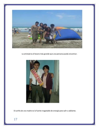 17
La amistad es el tesoro más grande que una persona pueda encontrar.
El cariño de una madre es la fuente inagotable de energía para salir a adelante.
 