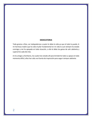 2
DEDICATORIA
Todo gracias a Dios, ser todopoderoso a quien le debo la vida ya que el todo lo puede; A
mi hermosa madre que ha sido el pilar fundamental en mi vida la cual siempre ha estado
conmigo y me ha apoyado en toda situación, a ella le debo las ganas de salir adelante y
superarme cada día más.
A mis amigos y familiares, los cuales han estado allí para brindarme todo su apoyo en todo
momento difícil, ellos han sido una fuente de inspiración para seguir siempre adelante.
 