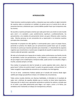 5
INTRODUCCIÓN
Todos tenemos nuestros propios sueños, y deseamos que esos sueños en algún momento
de nuestras vidas se conviertan en realidad, sin pensar que en el camino de la vida se
presentan barreras y obstáculos que si somos débiles pueden hacer que trunquemos ante
los mismos.
De acuerdo a nuestros principios creemos que cada quien tiene una misión en este mundo
para servir a la sociedad y para autoformarnos espiritual y profesionalmente, los
pensamientos y los modelos de pensamiento tienen una gran influencia sobre nuestras
vidas. Muchas personas no son conscientes de su repercusión si no tenemos nuestros
principios bien cimentados.
Emprender mi proyecto de vida significa ir construyendo paso a paso mi propio futuro,
poniendo en práctica mis ideales que con perseverancia puedo hacer que se cumplan,
tomando en cuenta que necesito aprender para emprender, e ir desechando los aspectos
negativos que encontramos a nuestro paso recogiendo de aquello la experiencia que es la
maestra sabia del aprender a aprender.
Mi vida se ha formado con el apoyo de mi madre, juntos conformamos una familia, de ella
he aprendido a luchar con perseverancia, a salir adelante y a no desmallar y que a pesar
de que emigró a otra ciudad lejana a temprana edad, pudo concluir sus estudios y llegar a
triunfar, estando siempre a mi lado.
Para realizar mi proyecto de vida he tomado en cuenta aspectos tales como: ¿Qué me
gusta hacer? ¿Cómo me sentiría mejor? ¿a quién me gustaría ayudar, y de qué forma?, el
haber escogido la especialidad de economía es el resultado a las interrogantes.
Tal vez en otras condiciones hubiese optado por el estudio del universo desde algún
satélite pero tengo que planificar en base a mi realidad y las circunstancias.
Todos somos mundos distintos con diversas habilidades, la felicidad es el resultado de
saber vivir y disfrutar de aquellos detalles que en muchos no tiene tanta importancia.
Cada paso de mi vida lo voy a aprovechar poniendo en práctica los valores y virtudes que
en mi están y que debo potenciarlos para llegar a ser mejor y servir a mi Patria, con
verdadero amor realizando un trabajo con transparencia y eficacia.
 