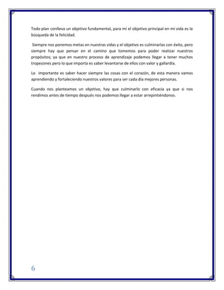 6
Todo plan conlleva un objetivo fundamental, para mí el objetivo principal en mi vida es la
búsqueda de la felicidad.
Siempre nos ponemos metas en nuestras vidas y el objetivo es culminarlas con éxito, pero
siempre hay que pensar en el camino que tomemos para poder realizar nuestros
propósitos; ya que en nuestro proceso de aprendizaje podemos llegar a tener muchos
tropezones pero lo que importa es saber levantarse de ellos con valor y gallardía.
Lo importante es saber hacer siempre las cosas con el corazón, de esta manera vamos
aprendiendo y fortaleciendo nuestros valores para ser cada día mejores personas.
Cuando nos planteamos un objetivo, hay que culminarlo con eficacia ya que si nos
rendimos antes de tiempo después nos podemos llegar a estar arrepintiéndonos.
 