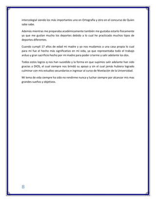 8
intercolegial siendo los más importantes uno en Ortografía y otro en el concurso de Quien
sabe sabe.
Además mientras me preparaba académicamente también me gustaba estarlo físicamente
ya que me gustan mucho los deportes debido a lo cual he practicado muchos tipos de
deportes diferentes.
Cuando cumplí 17 años de edad mi madre y yo nos mudamos a una casa propia lo cual
para mí fue el hecho más significativo en mi vida, ya que representaba todo el trabajo
arduo y gran sacrificio hecho por mi madre para poder criarme y salir adelante los dos.
Todos estos logros q nos han sucedido y la forma en que supimos salir adelante han sido
gracias a DIOS, el cual siempre nos brindó su apoyo y sin el cual jamás hubiera logrado
culminar con mis estudios secundarios e ingresar al curso de Nivelación de la Universidad.
Mi lema de vida siempre ha sido no rendirme nunca y luchar siempre por alcanzar mis mas
grandes sueños y objetivos.
 