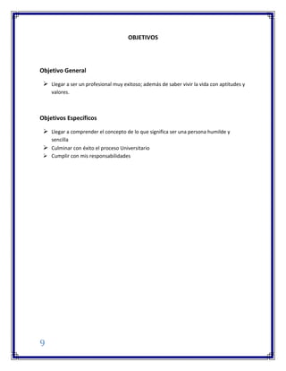 9
OBJETIVOS
Objetivo General
 Llegar a ser un profesional muy exitoso; además de saber vivir la vida con aptitudes y
valores.
Objetivos Específicos
 Llegar a comprender el concepto de lo que significa ser una persona humilde y
sencilla
 Culminar con éxito el proceso Universitario
 Cumplir con mis responsabilidades
 