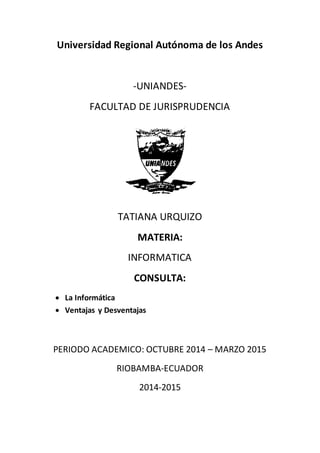 Universidad Regional Autónoma de los Andes 
-UNIANDES-FACULTAD 
DE JURISPRUDENCIA 
TATIANA URQUIZO 
MATERIA: 
INFORMATICA 
CONSULTA: 
 La Informática 
 Ventajas y Desventajas 
PERIODO ACADEMICO: OCTUBRE 2014 – MARZO 2015 
RIOBAMBA-ECUADOR 
2014-2015 
 