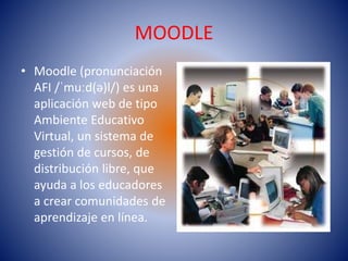 MOODLE
• Moodle (pronunciación
AFI /ˈmuːd(ə)l/) es una
aplicación web de tipo
Ambiente Educativo
Virtual, un sistema de
gestión de cursos, de
distribución libre, que
ayuda a los educadores
a crear comunidades de
aprendizaje en línea.
 