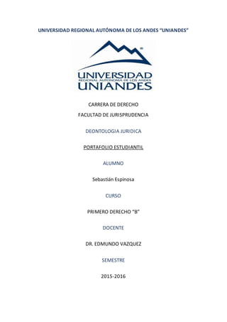 UNIVERSIDAD REGIONAL AUTÓNOMA DE LOS ANDES “UNIANDES”
CARRERA DE DERECHO
FACULTAD DE JURISPRUDENCIA
DEONTOLOGIA JURIDICA
PORTAFOLIO ESTUDIANTIL
ALUMNO
Sebastián Espinosa
CURSO
PRIMERO DERECHO “B”
DOCENTE
DR. EDMUNDO VAZQUEZ
SEMESTRE
2015-2016
 