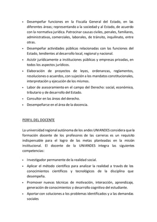  Desempeñar funciones en la Fiscalía General del Estado, en las
diferentes áreas; representando a la sociedad y al Estado, de acuerdo
con la normativa jurídica. Patrocinar causas civiles, penales, familiares,
administrativas, comerciales, laborales, de tránsito, inquilinato, entre
otras.
 Desempeñar actividades públicas relacionadas con las funciones del
Estado, tendientes al desarrollo local, regional y nacional.
 Asistir jurídicamente a instituciones públicas y empresas privadas, en
todos los aspectos jurídicos.
 Elaboración de proyectos de leyes, ordenanzas, reglamentos,
resoluciones o acuerdos, con sujeción a los mandatos constitucionales,
interpretación y ejecución de los mismos.
 Labor de asesoramiento en el campo del Derecho: social, económico,
tributario y de desarrollo del Estado.
 Consultor en las áreas del derecho.
 Desempeñarse en el área de la docencia.
PERFIL DEL DOCENTE
La universidad regionalautónoma de los andes UNIANDES considera quela
formación docente de los profesores de las carreras es un requisito
indispensable para el logro de las metas planteadas en la misión
institucional. El docente de la UNIANDES integra las siguientes
competencias:
 Investigador permanente de la realidad social.
 Aplicar el método científico para analizar la realidad a través de los
conocimientos científicos y tecnológicos de la disciplina que
desempeña.
 Promover nuevas técnicas de motivación, interacción, aprendizaje,
generación de conocimientos y desarrollo cognitivo del estudiante.
 Aportar con soluciones a los problemas identificados y a las demandas
sociales
 