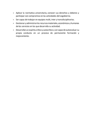  Aplicar la normativa universitaria, conocer sus derechos y deberes y
participar con compromiso en las actividades del cogobierno.
 Ser capaz de trabajar en equipos multi, inter y transdisciplinarios.
 Gestionar y administrarlos recursosmateriales,económicos y humanos
de los servicios en los que desarrolla su actividad.
 Desarrollarun espíritu crítico y autocrítico y sercapaz deautoevaluar su
propia conducta en un proceso de permanente formación y
mejoramiento.
 