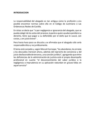 INTRODUCCION
La responsabilidad del abogado es tan antigua como la profesión y era
posible encontrar normas sobre ella en el Código de Justiniano o Las
Ordenanzas Reales de Castilla.
En éstas se decía que "si por negligencia e ignorancia del abogado, que se
pueda colegir de los actos del proceso, la partea quien ayudareperdieresu
derecho, tiene que pagar a su defendido por el daño que le causó, con
costas, y en juicio breve" .
Pero hasta hace poco se discutía y se afirmaba que el abogado sólo sería
responsable ética y no jurídicamente.
El tema está zanjado y, según MossetIturraspe, "los abandonos, los errores
y los descuidos merecen ahora, además del reproche de conciencia y del
juicio desfavorabledeterceros, una sanción jurídica", agregando queentre
las deficiencias de la administración de justicia está el propio desempeño
profesional en cuanto "el desconocimiento del saber jurídico o la
negligencia o imprudencia en su aplicación redundan en graves fallas en
aquel servicio"
 