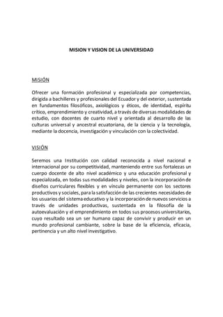 MISION Y VISION DE LA UNIVERSIDAD
MISIÓN
Ofrecer una formación profesional y especializada por competencias,
dirigida a bachilleres y profesionales del Ecuador y del exterior, sustentada
en fundamentos filosóficos, axiológicos y éticos, de identidad, espíritu
crítico, emprendimiento y creatividad, a través de diversas modalidades de
estudio, con docentes de cuarto nivel y orientada al desarrollo de las
culturas universal y ancestral ecuatoriana, de la ciencia y la tecnología,
mediante la docencia, investigación y vinculación con la colectividad.
VISIÓN
Seremos una Institución con calidad reconocida a nivel nacional e
internacional por su competitividad, manteniendo entre sus fortalezas un
cuerpo docente de alto nivel académico y una educación profesional y
especializada, en todas sus modalidades y niveles, con la incorporación de
diseños curriculares flexibles y en vínculo permanente con los sectores
productivos y sociales, para la satisfacción de las crecientes necesidades de
los usuarios del sistema educativo y la incorporación de nuevos servicios a
través de unidades productivas, sustentada en la filosofía de la
autoevaluación y el emprendimiento en todos sus procesos universitarios,
cuyo resultado sea un ser humano capaz de convivir y producir en un
mundo profesional cambiante, sobre la base de la eficiencia, eficacia,
pertinencia y un alto nivel investigativo.
 