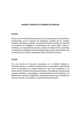 MISION Y VISION DE LA CARRERA DE DERECHO
MISIÓN
Somos una Carrera del Área de Derecho, que contribuyea la formación de
profesionales para la solución de problemas jurídicos de los sectores
sociales, económicos, políticos, en la administración de justicia, a través de
la formación de Abogados y Profesionales de Cuarto Nivel, críticos y
reflexivos, con capacidad de analizar y aplicar el ordenamiento normativo,
a través dela investigación de la realidad jurídicay social, responsables,con
conciencia ética y moral, respetuosos de los derechos humanos.
VISIÓN
Ser una Carrera de Derecho reconocida en el Ámbito Nacional e
Internacional por la calidad profesional de sus egresados, manteniendo
entre sus fortalezas un cuerpo docente de alto nivel académico y un
procesode formaciónprofesionalcentrado en el estudiante, acordecon los
avances científicos y tecnológicos, contribuyendo en forma efectiva a la
planificación nacional y regional en vínculo permanente con el Estado, los
sectores sociales, productivos y la administración de justicia.
 