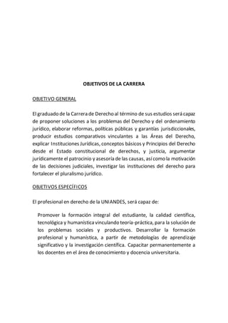 OBJETIVOS DE LA CARRERA
OBJETIVO GENERAL
El graduado de la Carrera de Derecho al término de sus estudios será capaz
de proponer soluciones a los problemas del Derecho y del ordenamiento
jurídico, elaborar reformas, políticas públicas y garantías jurisdiccionales,
producir estudios comparativos vinculantes a las Áreas del Derecho,
explicar Instituciones Jurídicas, conceptos básicos y Principios del Derecho
desde el Estado constitucional de derechos, y justicia, argumentar
jurídicamente el patrocinio y asesoría de las causas, asícomo la motivación
de las decisiones judiciales, investigar las instituciones del derecho para
fortalecer el pluralismo jurídico.
OBJETIVOS ESPECÍFICOS
El profesional en derecho de la UNIANDES, será capaz de:
Promover la formación integral del estudiante, la calidad científica,
tecnológica y humanísticavinculando teoría-práctica, para la solución de
los problemas sociales y productivos. Desarrollar la formación
profesional y humanística, a partir de metodologías de aprendizaje
significativo y la investigación científica. Capacitar permanentemente a
los docentes en el área de conocimiento y docencia universitaria.
 
