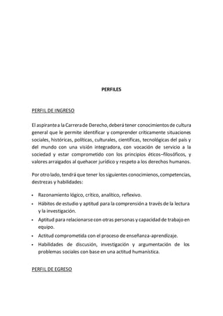 PERFILES
PERFIL DE INGRESO
El aspirantea la Carrerade Derecho,deberá tener conocimientosde cultura
general que le permite identificar y comprender críticamente situaciones
sociales, históricas, políticas, culturales, científicas, tecnológicas del país y
del mundo con una visión integradora, con vocación de servicio a la
sociedad y estar comprometido con los principios éticos–filosóficos, y
valores arraigados al quehacer jurídico y respeto a los derechos humanos.
Por otro lado, tendrá que tener los siguientes conocimienos,competencias,
destrezas y habilidades:
 Razonamiento lógico, crítico, analítico, reflexivo.
 Hábitos de estudio y aptitud para la comprensión a través de la lectura
y la investigación.
 Aptitud para relacionarsecon otras personas y capacidad de trabajo en
equipo.
 Actitud comprometida con el proceso de enseñanza-aprendizaje.
 Habilidades de discusión, investigación y argumentación de los
problemas sociales con base en una actitud humanística.
PERFIL DE EGRESO
 