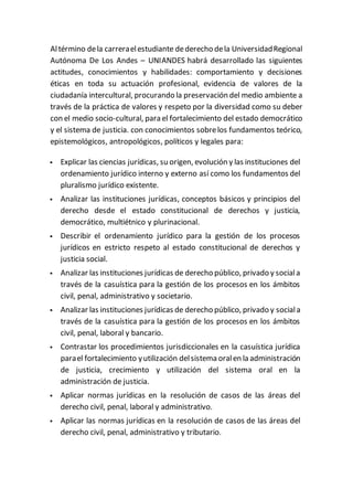 Altérmino dela carreraelestudiante dederecho dela UniversidadRegional
Autónoma De Los Andes – UNIANDES habrá desarrollado las siguientes
actitudes, conocimientos y habilidades: comportamiento y decisiones
éticas en toda su actuación profesional, evidencia de valores de la
ciudadanía intercultural, procurando la preservación del medio ambiente a
través de la práctica de valores y respeto por la diversidad como su deber
con el medio socio-cultural, para el fortalecimiento del estado democrático
y el sistema de justicia. con conocimientos sobrelos fundamentos teórico,
epistemológicos, antropológicos, políticos y legales para:
 Explicar las ciencias jurídicas, su origen, evolución y las instituciones del
ordenamiento jurídico interno y externo así como los fundamentos del
pluralismo jurídico existente.
 Analizar las instituciones jurídicas, conceptos básicos y principios del
derecho desde el estado constitucional de derechos y justicia,
democrático, multiétnico y plurinacional.
 Describir el ordenamiento jurídico para la gestión de los procesos
jurídicos en estricto respeto al estado constitucional de derechos y
justicia social.
 Analizar las instituciones jurídicas de derecho público, privado y sociala
través de la casuística para la gestión de los procesos en los ámbitos
civil, penal, administrativo y societario.
 Analizar las instituciones jurídicas de derecho público, privado y sociala
través de la casuística para la gestión de los procesos en los ámbitos
civil, penal, laboral y bancario.
 Contrastar los procedimientos jurisdiccionales en la casuística jurídica
parael fortalecimiento yutilización delsistema oralen la administración
de justicia, crecimiento y utilización del sistema oral en la
administración de justicia.
 Aplicar normas jurídicas en la resolución de casos de las áreas del
derecho civil, penal, laboral y administrativo.
 Aplicar las normas jurídicas en la resolución de casos de las áreas del
derecho civil, penal, administrativo y tributario.
 