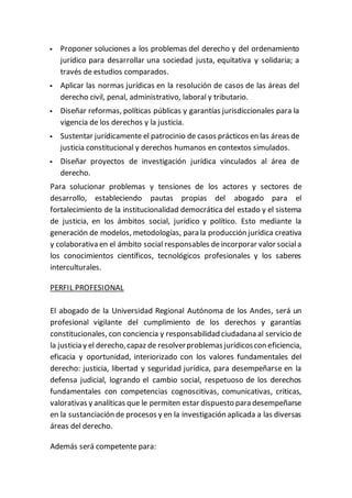  Proponer soluciones a los problemas del derecho y del ordenamiento
jurídico para desarrollar una sociedad justa, equitativa y solidaria; a
través de estudios comparados.
 Aplicar las normas jurídicas en la resolución de casos de las áreas del
derecho civil, penal, administrativo, laboral y tributario.
 Diseñar reformas, políticas públicas y garantías jurisdiccionales para la
vigencia de los derechos y la justicia.
 Sustentar jurídicamente el patrocinio de casos prácticos en las áreas de
justicia constitucional y derechos humanos en contextos simulados.
 Diseñar proyectos de investigación jurídica vinculados al área de
derecho.
Para solucionar problemas y tensiones de los actores y sectores de
desarrollo, estableciendo pautas propias del abogado para el
fortalecimiento de la institucionalidad democrática del estado y el sistema
de justicia, en los ámbitos social, jurídico y político. Esto mediante la
generación de modelos, metodologías, para la producción jurídica creativa
y colaborativa en el ámbito social responsables deincorporar valor sociala
los conocimientos científicos, tecnológicos profesionales y los saberes
interculturales.
PERFIL PROFESIONAL
El abogado de la Universidad Regional Autónoma de los Andes, será un
profesional vigilante del cumplimiento de los derechos y garantías
constitucionales, con conciencia y responsabilidad ciudadana al servicio de
la justicia y el derecho,capaz de resolverproblemasjurídicoscon eficiencia,
eficacia y oportunidad, interiorizado con los valores fundamentales del
derecho: justicia, libertad y seguridad jurídica, para desempeñarse en la
defensa judicial, logrando el cambio social, respetuoso de los derechos
fundamentales con competencias cognoscitivas, comunicativas, criticas,
valorativas y analíticas que le permiten estar dispuesto para desempeñarse
en la sustanciación de procesos y en la investigación aplicada a las diversas
áreas del derecho.
Además será competente para:
 