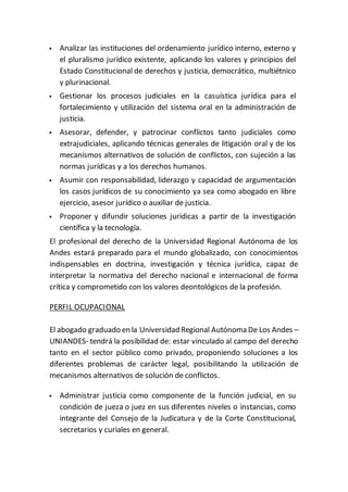  Analizar las instituciones del ordenamiento jurídico interno, externo y
el pluralismo jurídico existente, aplicando los valores y principios del
Estado Constitucional de derechos y justicia, democrático, multiétnico
y plurinacional.
 Gestionar los procesos judiciales en la casuística jurídica para el
fortalecimiento y utilización del sistema oral en la administración de
justicia.
 Asesorar, defender, y patrocinar conflictos tanto judiciales como
extrajudiciales, aplicando técnicas generales de litigación oral y de los
mecanismos alternativos de solución de conflictos, con sujeción a las
normas jurídicas y a los derechos humanos.
 Asumir con responsabilidad, liderazgo y capacidad de argumentación
los casos jurídicos de su conocimiento ya sea como abogado en libre
ejercicio, asesor jurídico o auxiliar de justicia.
 Proponer y difundir soluciones jurídicas a partir de la investigación
científica y la tecnología.
El profesional del derecho de la Universidad Regional Autónoma de los
Andes estará preparado para el mundo globalizado, con conocimientos
indispensables en doctrina, investigación y técnica jurídica, capaz de
interpretar la normativa del derecho nacional e internacional de forma
crítica y comprometido con los valores deontológicos de la profesión.
PERFIL OCUPACIONAL
El abogado graduado en la Universidad Regional Autónoma De Los Andes –
UNIANDES- tendrá la posibilidad de: estar vinculado al campo del derecho
tanto en el sector público como privado, proponiendo soluciones a los
diferentes problemas de carácter legal, posibilitando la utilización de
mecanismos alternativos de solución de conflictos.
 Administrar justicia como componente de la función judicial, en su
condición de jueza o juez en sus diferentes niveles o instancias, como
integrante del Consejo de la Judicatura y de la Corte Constitucional,
secretarios y curiales en general.
 