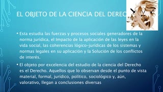 EL OBJETO DE LA CIENCIA DEL DERECHO
• Esta estudia las fuerzas y procesos sociales generadores de la
norma jurídica, el Impacto de la aplicación de las leyes en la
vida social, las coherencias lógico-jurídicas de los sistemas y
normas legales en su aplicación y la Solución de los conflictos
de interés.
• El objeto por excelencia del estudio de la ciencia del Derecho
es el Derecho. Aquellos que lo observan desde el punto de vista
material, formal, jurídico, político, sociológico y, aún,
valorativo, llegan a conclusiones diversas
 