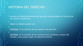 HISTORIA DEL DERECHO
• Estudia el desenvolvimiento del derecho, explicándolo en función de
las causas respectivas.
•
Según su objeto puede ser:
•
EXTERNA: Es la historia de las fuentes del derecho.
•
INTERNA: Es el estudio de las instituciones jurídicas a través del
tiempo, y las juzga según un ideal de justicia.
 