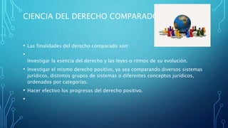 CIENCIA DEL DERECHO COMPARADO
• Las finalidades del derecho comparado son:
•
Investigar la esencia del derecho y las leyes o ritmos de su evolución.
• Investigar el mismo derecho positivo, ya sea comparando diversos sistemas
jurídicos, distintos grupos de sistemas o diferentes conceptos jurídicos,
ordenados por categorías.
• Hacer efectivo los progresos del derecho positivo.
•
 